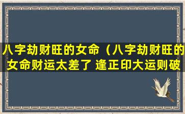 八字劫财旺的女命（八字劫财旺的女命财运太差了 逢正印大运则破财）